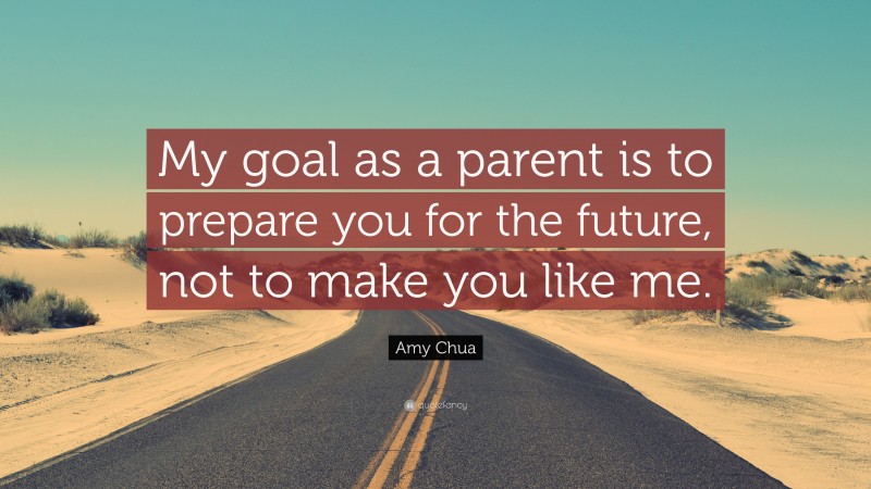 Amy Chua Quote: “My goal as a parent is to prepare you for the future, not to make you like me.”