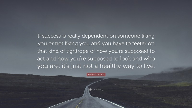 Ellen DeGeneres Quote: “If success is really dependent on someone liking you or not liking you, and you have to teeter on that kind of tightrope of how you’re supposed to act and how you’re supposed to look and who you are, it’s just not a healthy way to live.”