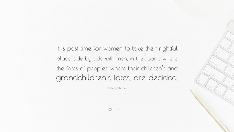 Hillary Clinton Quote: “It is past time for women to take their rightful place, side by side with men, in the rooms where the fates of peoples, where their children’s and grandchildren’s fates, are decided.”