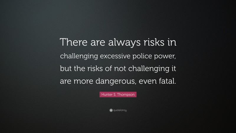 Hunter S. Thompson Quote: “There are always risks in challenging excessive police power, but the risks of not challenging it are more dangerous, even fatal.”