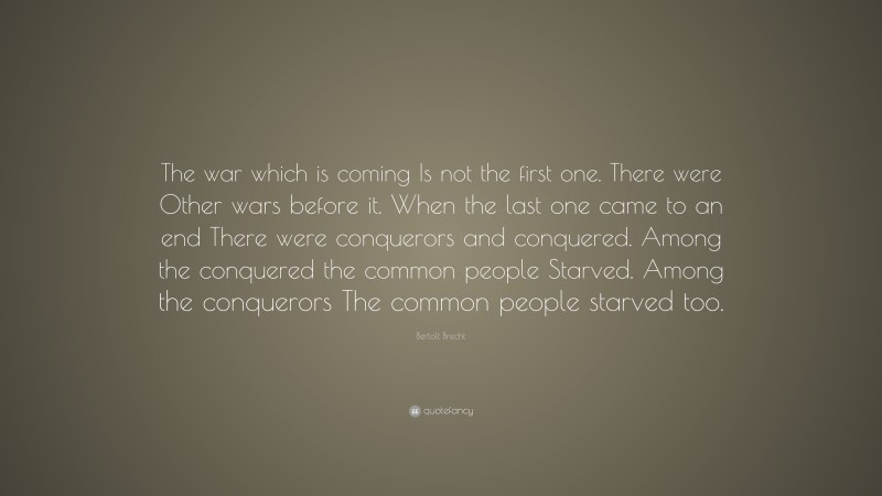 Bertolt Brecht Quote: “The war which is coming Is not the first one. There were Other wars before it. When the last one came to an end There were conquerors and conquered. Among the conquered the common people Starved. Among the conquerors The common people starved too.”