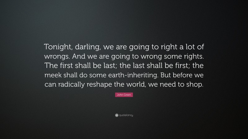 John Green Quote: “Tonight, darling, we are going to right a lot of wrongs. And we are going to wrong some rights. The first shall be last; the last shall be first; the meek shall do some earth-inheriting. But before we can radically reshape the world, we need to shop.”