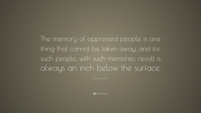 Howard Zinn Quote: “The memory of oppressed people is one thing that cannot be taken away, and for such people, with such memories, revolt is always an inch below the surface.”