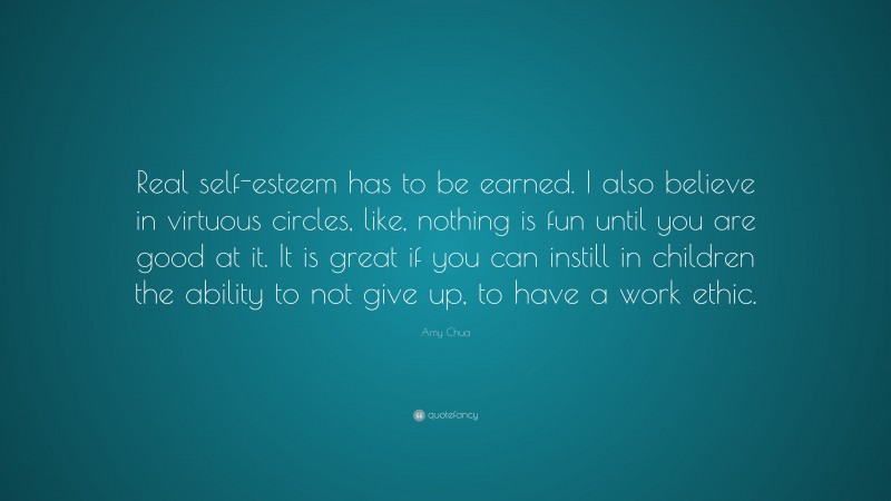 Amy Chua Quote: “Real self-esteem has to be earned. I also believe in virtuous circles, like, nothing is fun until you are good at it. It is great if you can instill in children the ability to not give up, to have a work ethic.”