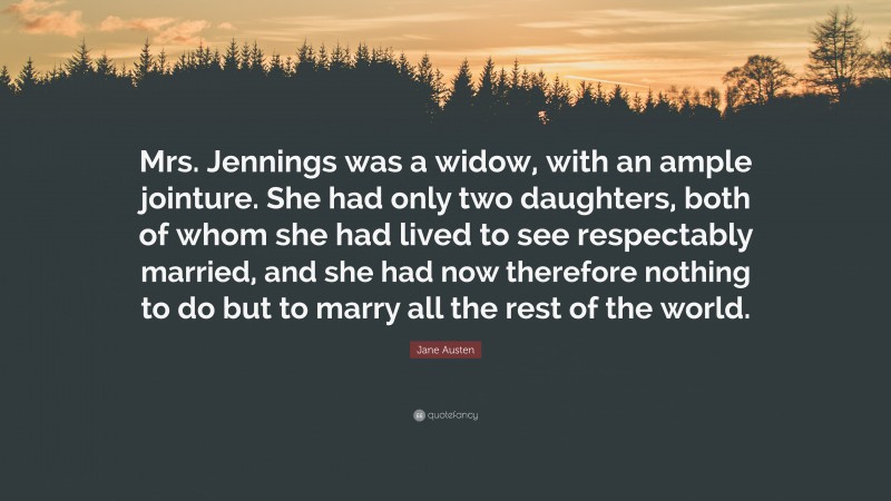 Jane Austen Quote: “Mrs. Jennings was a widow, with an ample jointure. She had only two daughters, both of whom she had lived to see respectably married, and she had now therefore nothing to do but to marry all the rest of the world.”