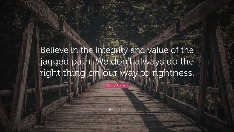 Cheryl Strayed Quote: “Believe in the integrity and value of the jagged path. We don’t always do the right thing on our way to rightness.”