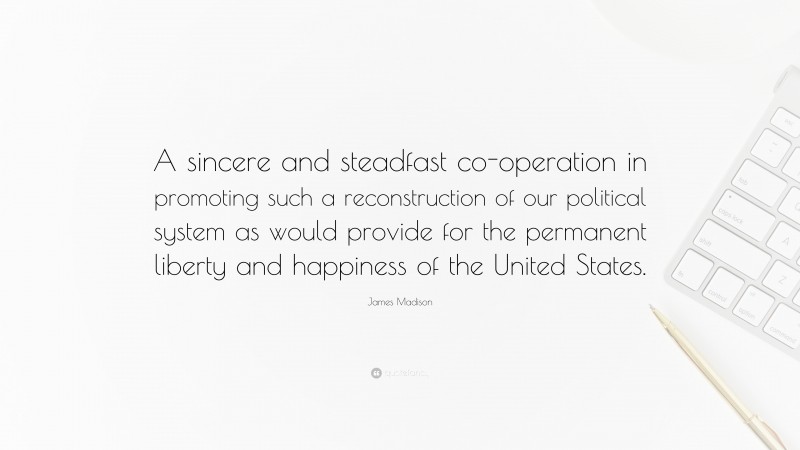James Madison Quote: “A sincere and steadfast co-operation in promoting such a reconstruction of our political system as would provide for the permanent liberty and happiness of the United States.”