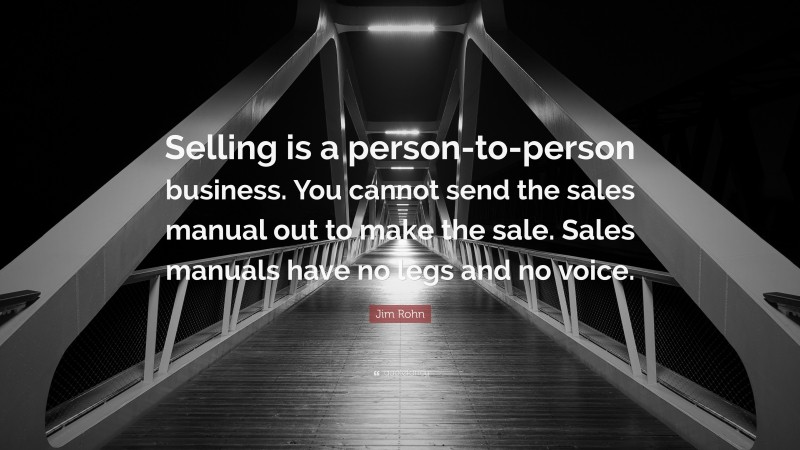 Jim Rohn Quote: “Selling is a person-to-person business. You cannot send the sales manual out to make the sale. Sales manuals have no legs and no voice.”