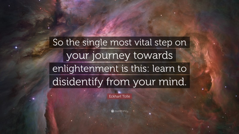 Eckhart Tolle Quote: “So the single most vital step on your journey towards enlightenment is this: learn to disidentify from your mind.”