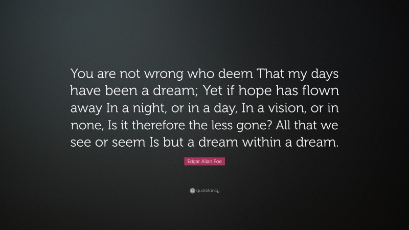 Edgar Allan Poe Quote: “You are not wrong who deem That my days have been a dream; Yet if hope has flown away In a night, or in a day, In a vision, or in none, Is it therefore the less gone? All that we see or seem Is but a dream within a dream.”