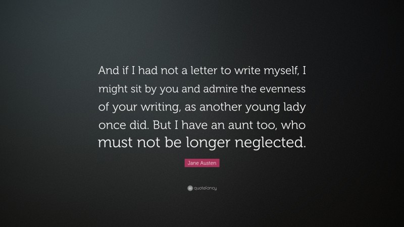 Jane Austen Quote: “And if I had not a letter to write myself, I might sit by you and admire the evenness of your writing, as another young lady once did. But I have an aunt too, who must not be longer neglected.”