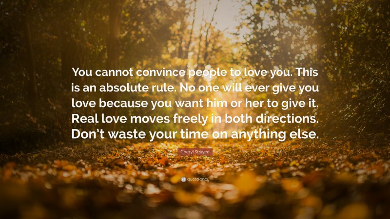 Cheryl Strayed Quote: “You cannot convince people to love you. This is an absolute rule. No one will ever give you love because you want him or her to give it. Real love moves freely in both directions. Don’t waste your time on anything else.”