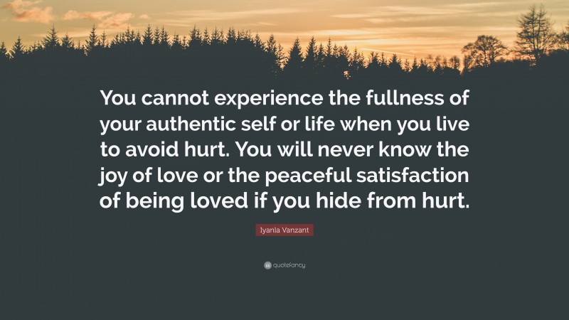 Iyanla Vanzant Quote: “You cannot experience the fullness of your authentic self or life when you live to avoid hurt. You will never know the joy of love or the peaceful satisfaction of being loved if you hide from hurt.”