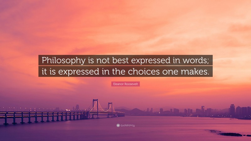 Eleanor Roosevelt Quote: “Philosophy is not best expressed in words; it is expressed in the choices one makes.”