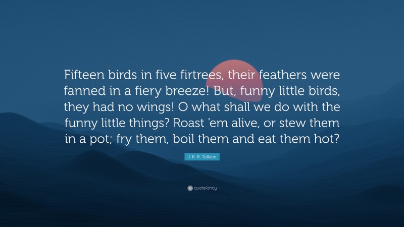 J. R. R. Tolkien Quote: “Fifteen birds in five firtrees, their feathers were fanned in a fiery breeze! But, funny little birds, they had no wings! O what shall we do with the funny little things? Roast ’em alive, or stew them in a pot; fry them, boil them and eat them hot?”