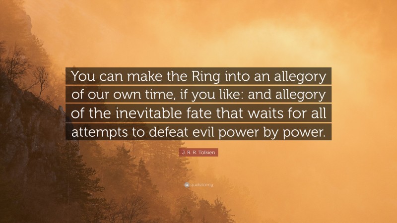 J. R. R. Tolkien Quote: “You can make the Ring into an allegory of our own time, if you like: and allegory of the inevitable fate that waits for all attempts to defeat evil power by power.”