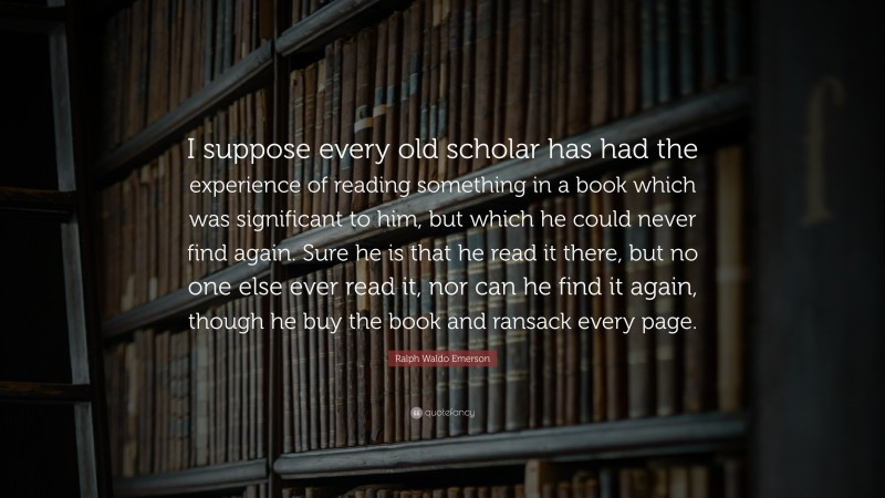 Ralph Waldo Emerson Quote: “I suppose every old scholar has had the experience of reading something in a book which was significant to him, but which he could never find again. Sure he is that he read it there, but no one else ever read it, nor can he find it again, though he buy the book and ransack every page.”