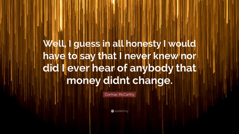 Cormac McCarthy Quote: “Well, I guess in all honesty I would have to say that I never knew nor did I ever hear of anybody that money didnt change.”