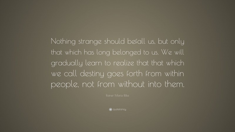 Rainer Maria Rilke Quote: “Nothing strange should befall us, but only that which has long belonged to us. We will gradually learn to realize that that which we call destiny goes forth from within people, not from without into them.”