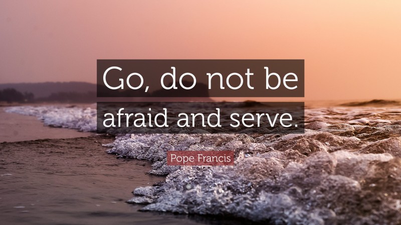 Pope Francis Quote: “Go, do not be afraid and serve.”