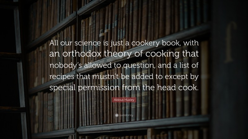 Aldous Huxley Quote: “All our science is just a cookery book, with an orthodox theory of cooking that nobody’s allowed to question, and a list of recipes that mustn’t be added to except by special permission from the head cook.”