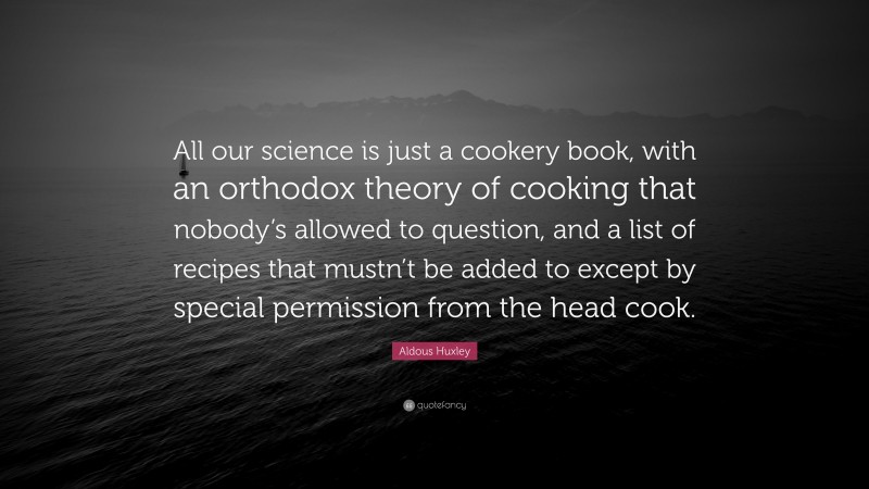 Aldous Huxley Quote: “All our science is just a cookery book, with an orthodox theory of cooking that nobody’s allowed to question, and a list of recipes that mustn’t be added to except by special permission from the head cook.”