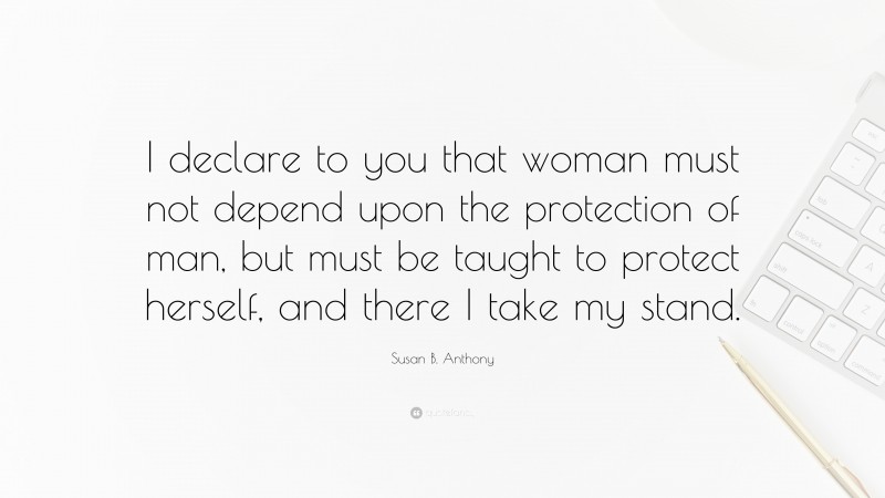 Susan B. Anthony Quote: “I declare to you that woman must not depend upon the protection of man, but must be taught to protect herself, and there I take my stand.”
