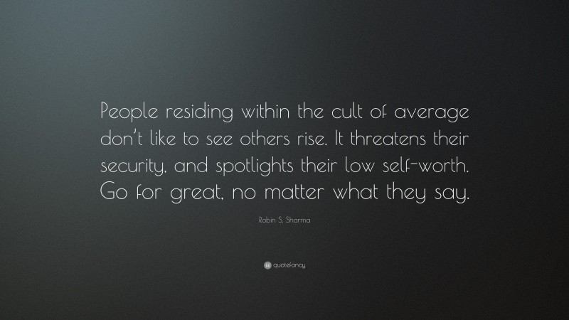 Robin S. Sharma Quote: “People residing within the cult of average don’t like to see others rise. It threatens their security, and spotlights their low self-worth. Go for great, no matter what they say.”