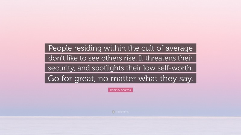 Robin S. Sharma Quote: “People residing within the cult of average don’t like to see others rise. It threatens their security, and spotlights their low self-worth. Go for great, no matter what they say.”
