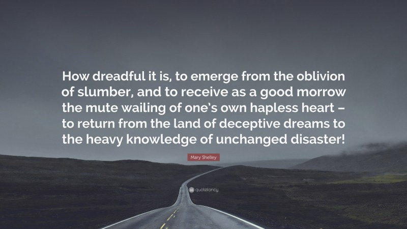 Mary Shelley Quote: “How dreadful it is, to emerge from the oblivion of slumber, and to receive as a good morrow the mute wailing of one’s own hapless heart – to return from the land of deceptive dreams to the heavy knowledge of unchanged disaster!”