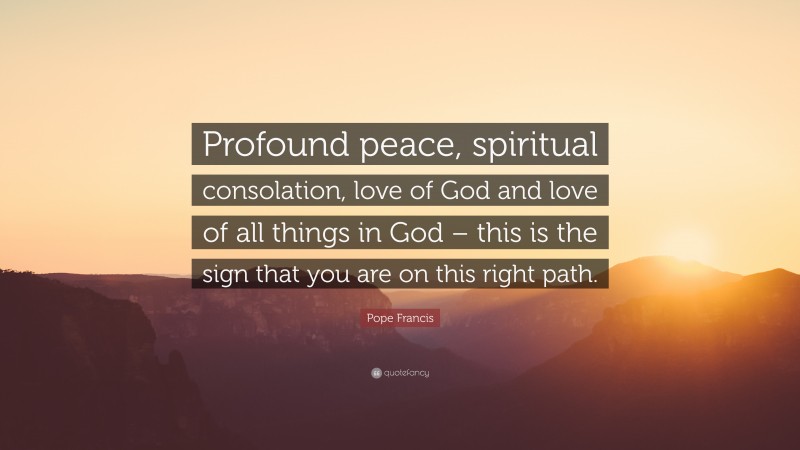 Pope Francis Quote: “Profound peace, spiritual consolation, love of God and love of all things in God – this is the sign that you are on this right path.”