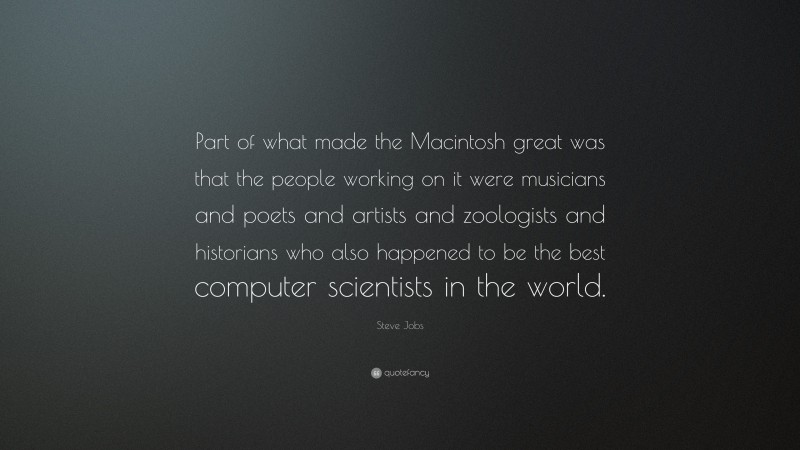 Steve Jobs Quote: “Part of what made the Macintosh great was that the people working on it were musicians and poets and artists and zoologists and historians who also happened to be the best computer scientists in the world.”