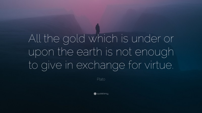 Plato Quote: “All the gold which is under or upon the earth is not enough to give in exchange for virtue.”