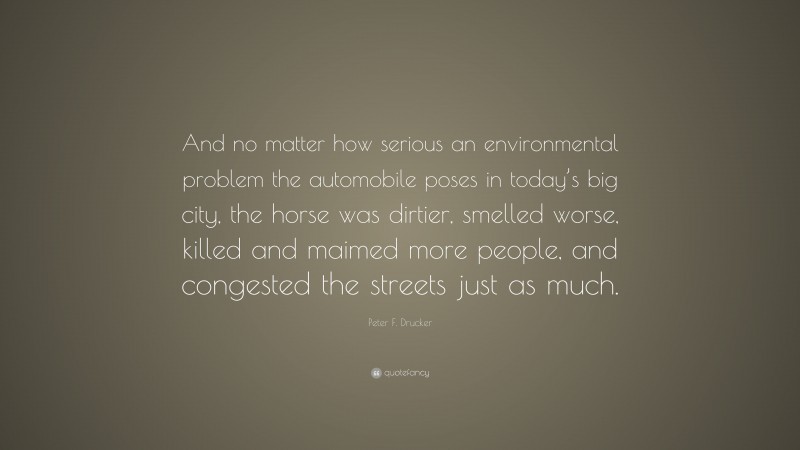 Peter F. Drucker Quote: “And no matter how serious an environmental problem the automobile poses in today’s big city, the horse was dirtier, smelled worse, killed and maimed more people, and congested the streets just as much.”