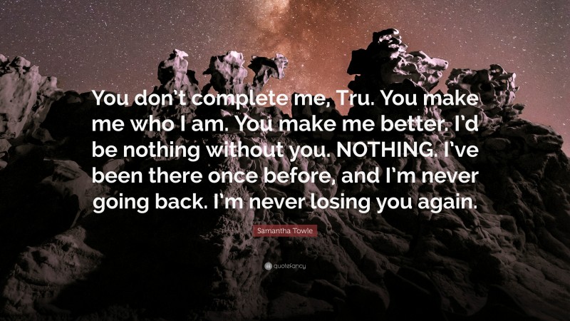Samantha Towle Quote: “You don’t complete me, Tru. You make me who I am. You make me better. I’d be nothing without you. NOTHING. I’ve been there once before, and I’m never going back. I’m never losing you again.”