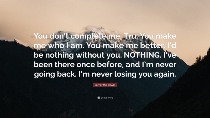 Samantha Towle Quote: “You don’t complete me, Tru. You make me who I am. You make me better. I’d be nothing without you. NOTHING. I’ve been there once before, and I’m never going back. I’m never losing you again.”