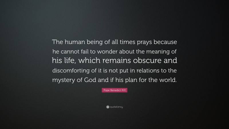 Pope Benedict XVI Quote: “The human being of all times prays because he cannot fail to wonder about the meaning of his life, which remains obscure and discomforting of it is not put in relations to the mystery of God and if his plan for the world.”