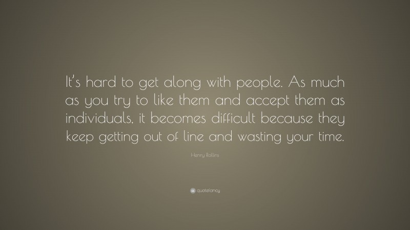 Henry Rollins Quote: “It’s hard to get along with people. As much as you try to like them and accept them as individuals, it becomes difficult because they keep getting out of line and wasting your time.”