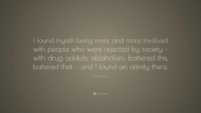 Princess Diana Quote: “I found myself being more and more involved with people who were rejected by society – with drug addicts, alcoholism, battered this, battered that – and I found an affinity there.”