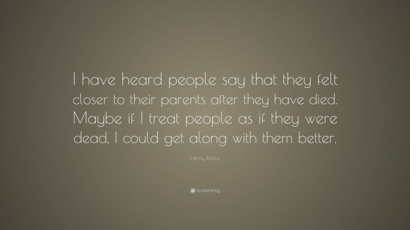 Henry Rollins Quote: “I have heard people say that they felt closer to their parents after they have died. Maybe if I treat people as if they were dead, I could get along with them better.”
