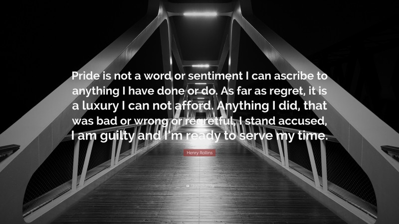 Henry Rollins Quote: “Pride is not a word or sentiment I can ascribe to anything I have done or do. As far as regret, it is a luxury I can not afford. Anything I did, that was bad or wrong or regretful, I stand accused, I am guilty and I’m ready to serve my time.”