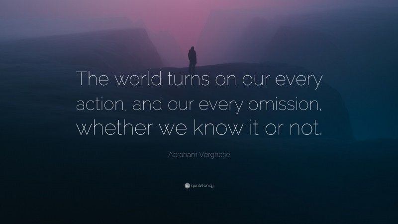 Abraham Verghese Quote: “The world turns on our every action, and our every omission, whether we know it or not.”