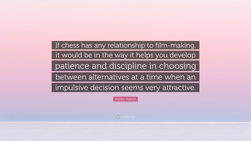Stanley Kubrick Quote: “If chess has any relationship to film-making, it would be in the way it helps you develop patience and discipline in choosing between alternatives at a time when an impulsive decision seems very attractive.”