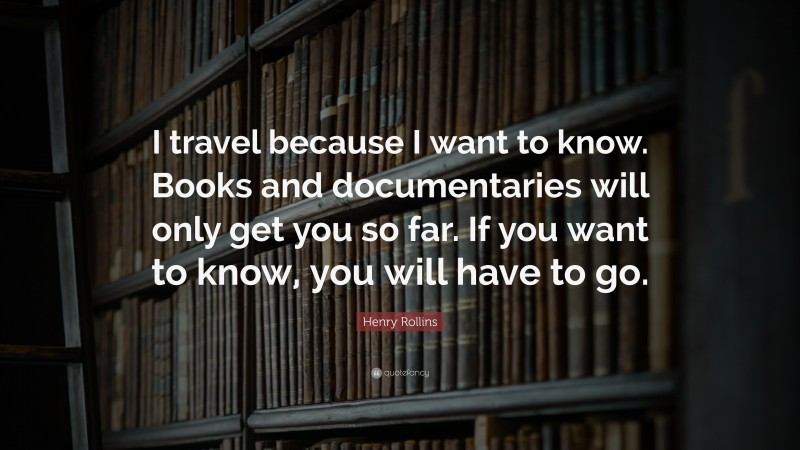 Henry Rollins Quote: “I travel because I want to know. Books and documentaries will only get you so far. If you want to know, you will have to go.”