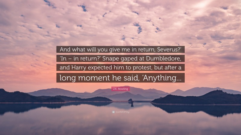 J.K. Rowling Quote: “And what will you give me in return, Severus?’ ‘In – in return?’ Snape gaped at Dumbledore, and Harry expected him to protest, but after a long moment he said, ‘Anything...”