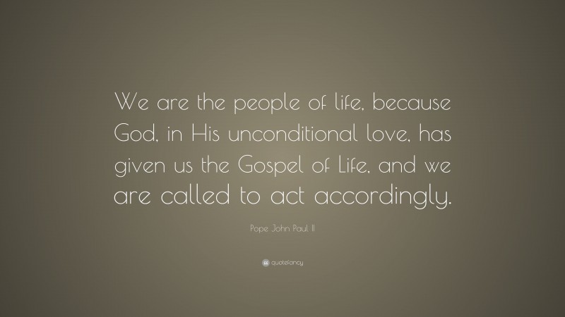 Pope John Paul II Quote: “We are the people of life, because God, in His unconditional love, has given us the Gospel of Life, and we are called to act accordingly.”