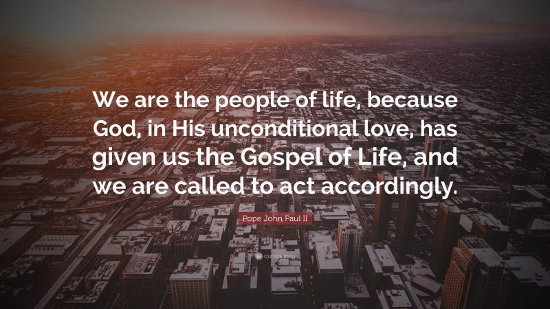 Pope John Paul II Quote: “We are the people of life, because God, in His unconditional love, has given us the Gospel of Life, and we are called to act accordingly.”