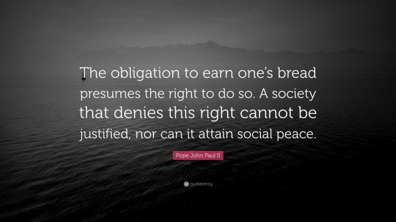 Pope John Paul II Quote: “The obligation to earn one’s bread presumes the right to do so. A society that denies this right cannot be justified, nor can it attain social peace.”