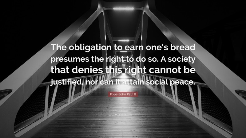 Pope John Paul II Quote: “The obligation to earn one’s bread presumes the right to do so. A society that denies this right cannot be justified, nor can it attain social peace.”