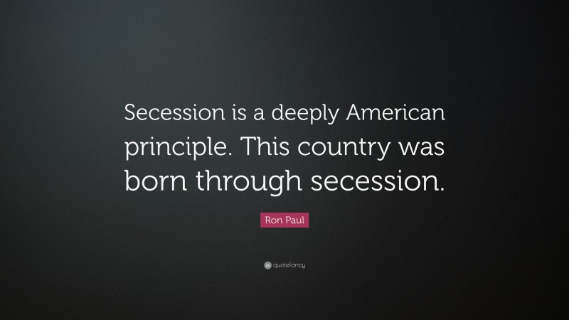 Ron Paul Quote: “Secession is a deeply American principle. This country was born through secession.”